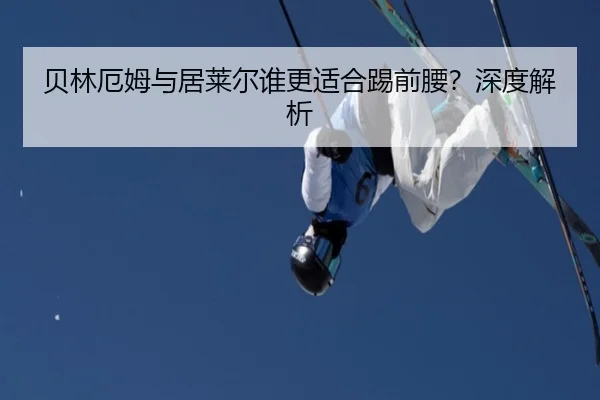 贝林厄姆与居莱尔谁更适合踢前腰？深度解析